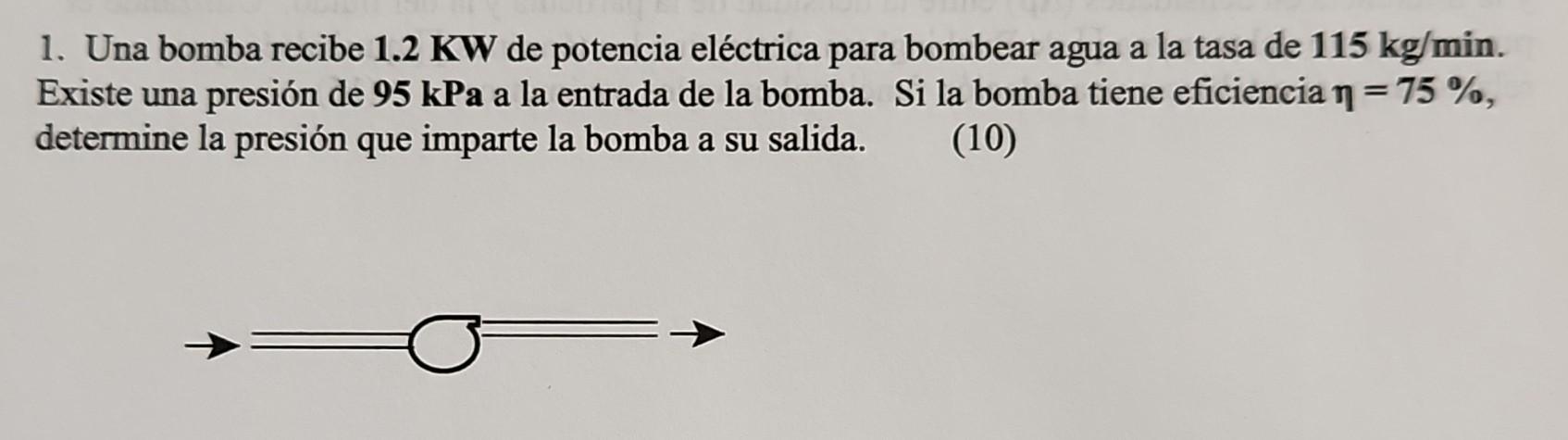 1. Una bomba recibe \( \mathbf{1 . 2} \mathrm{KW} \) de potencia eléctrica para bombear agua a la tasa de \( 115 \mathrm{~kg}