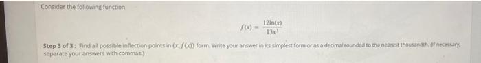Consider the following function.
100-
12ln(x)
13x¹
Step 3 of 3: Find all possible inflection points in (x.f(x)) form. Write y