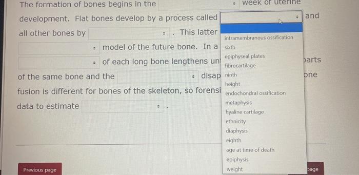 The formation of bones begins in the week of uterine development. Flat bones develop by a process called • and all other bone