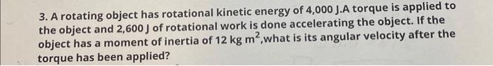 3. A rotating object has rotational kinetic energy of \( 4,000 \mathrm{~J} \). A torque is applied to the object and \( 2,600