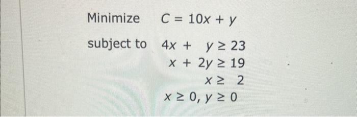 \( \begin{array}{rr}\text { Minimize } & C=10 x+y \\ \text { subject to } & 4 x+y \geq 23 \\ & x+2 y \geq 19 \\ x \geq 2 \\ &