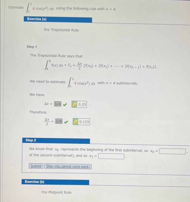 Estimate \( \int_{0}^{1} 4 \cos \left(x^{2}\right) d x \) using the following, rule with \( n=4 \).
the Trapezoldal Rule
Step