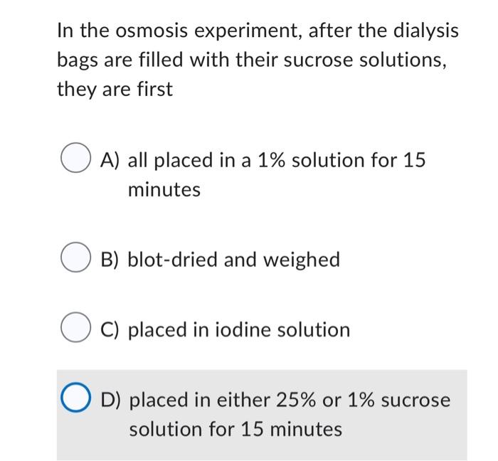 In the osmosis experiment, after the dialysis bags are filled with their sucrose solutions, they are first

A) all placed in 