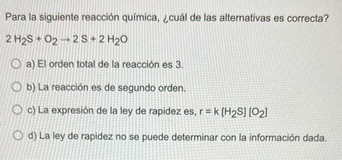 Para la siguiente reacción química, ¿cuál de las alternativas es correcta? 2 H2S + O2 + 2S + 2 H20 O a) El orden total de la