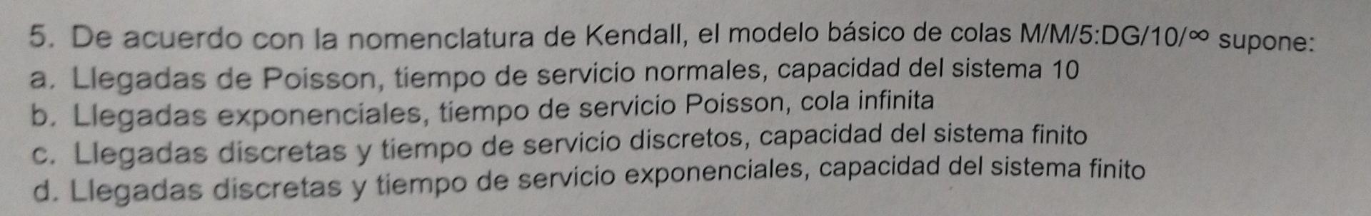 5. De acuerdo con la nomenclatura de Kendall, el modelo básico de colas M/M/5:DG/10/∞ supone: a. Llegadas de Poisson, tiempo