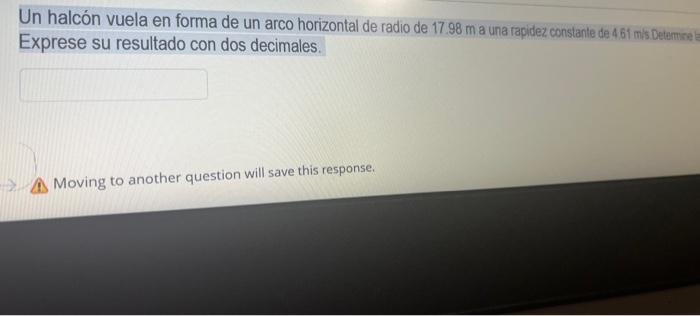 Un halcón vuela en forma de un arco horizontal de radio de \( 17.98 \mathrm{~m} \) a una rapidez constante de \( 4.61 \) mis