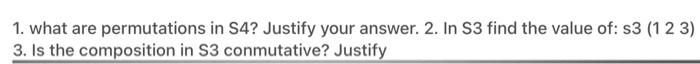 1. what are permutations in S4? Justify your answer. 2. In S3 find the value of: s3 (123) 3. Is the composition in S3 conmuta