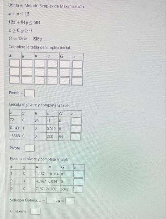 Utiliza el Método Simplex de Maximización. \[ \begin{array}{l} x+y \leq 12 \\ 12 x+84 y \leq 504 \\ x \geq 0, y \geq 0 \\ G=1