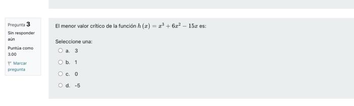 El menor valor critico de la función \( h(x)=x^{3}+6 x^{2}-15 x \) es: Seleccione una: a. 3 b. 1 c. 0 d. \( -5 \)