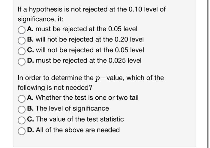 If a hypothesis is not rejected at the \( 0.10 \) level of significance, it:
A. must be rejected at the \( 0.05 \) level
B. w