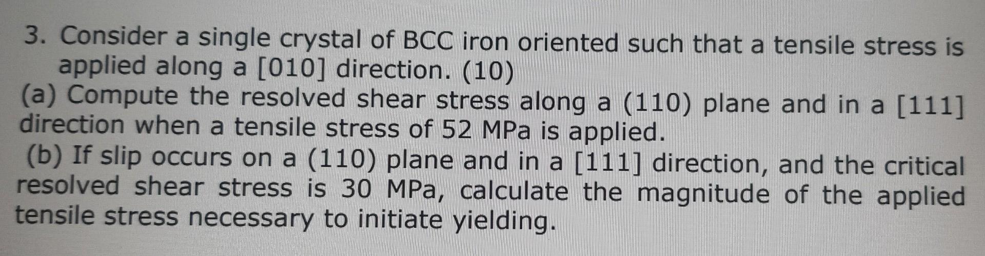 3. Consider a single crystal of BCC iron oriented such that a tensile stress is
applied along a [010] direction. (10)
(a) Com