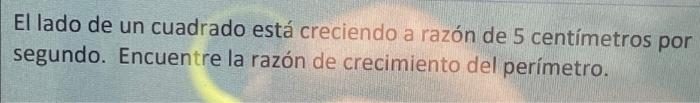 El lado de un cuadrado está creciendo a razón de 5 centímetros por segundo. Encuentre la razón de crecimiento del perímetro.