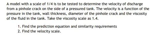 A model with a scale of 1/4 is to be tested to determine the velocity of discharge
from a pinhole crack on the side of a pres