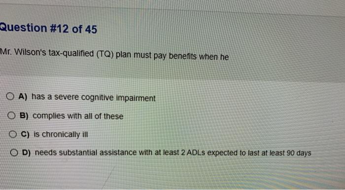 Question #12 of 45 Mr. Wilsons tax-qualified (TQ) plan must pay benefits when he O A) has a severe cognitive impairment B) c