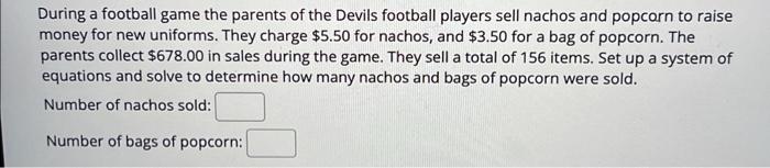 During a football game the parents of the Devils football players sell nachos and popcorn to raise money for new uniforms. Th