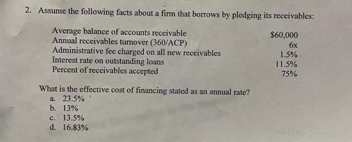 2. Assume the following facts about a firm that borrows by pledging its receivables:
What is the effective cost of financing 