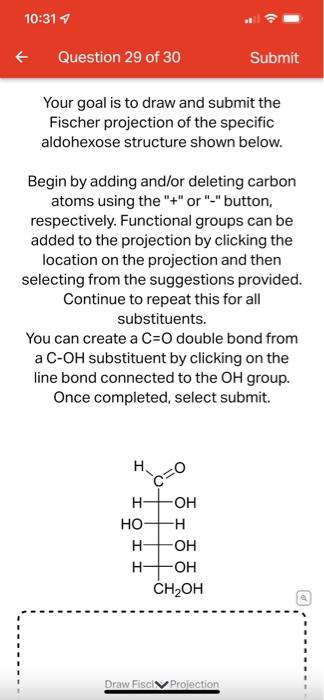 10:31 7
Question 29 of 30
Your goal is to draw and submit the
Fischer projection of the specific
aldohexose structure shown b