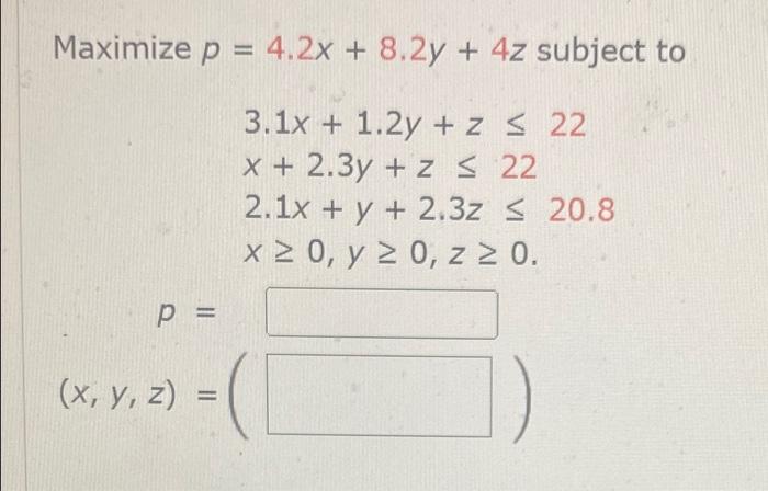 Maximize p = 4.2x + 8.2y + 4z subject to 3.1x + 1.2y + z ≤ 22 x + 2.3y + z ≤ 22 2.1x + y + 2.3z ≤ 20.8 x ≥ 0, y ≥ 0, z ≥ 0. P