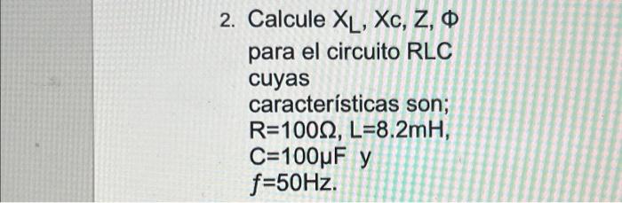 2. Calcule \( X_{L}, X_{c}, Z, \Phi \) para el circuito RLC cuyas características son; \( \mathrm{R}=100 \Omega, \mathrm{L}=8