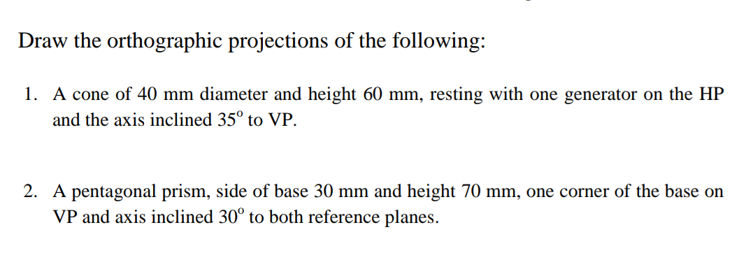 Draw the orthographic projections of the following:
1. A cone of 40 mm diameter and height 60 mm, resting with one generator 