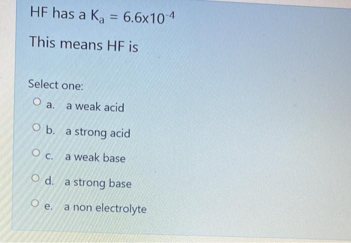 HF has a \( K_{a}=6.6 \times 10^{-4} \)
This means \( \mathrm{HF} \) is
Select one:
a. a weak acid
b. a strong acid
c. a weak