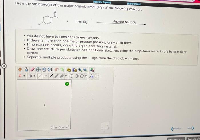 Draw the structure(s) of the major organic product(s) of the following reaction.
1 eq. \( \mathrm{Br}_{2} \)
Aqueous \( ^{2} 