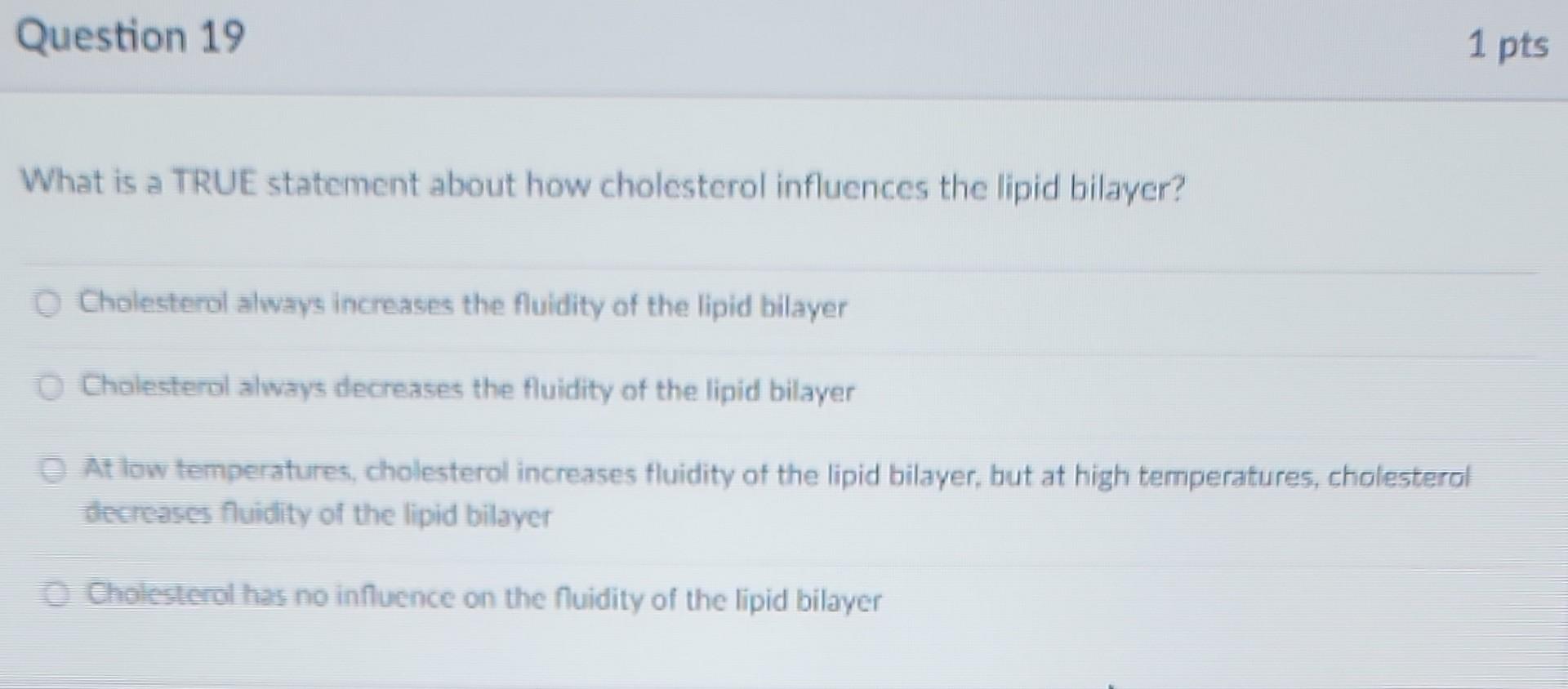 1 pts
Question 19
What is a TRUE statement about how cholesterol influences the lipid bilayer?
O Cholesterol always increases