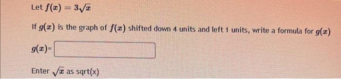 Let \( f(x)=3 \sqrt{x} \)
If \( g(x) \) is the graph of \( f(x) \) shifted down 4 units and left 1 units, write a formula for