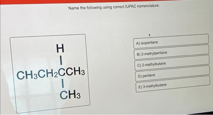 Name the following using correct IUPAC nomenclature:
H
CH3CH2CCH3
1
CH3
A) isopentane
B) 2-methylpentane
C) 2-methylbutane
D)