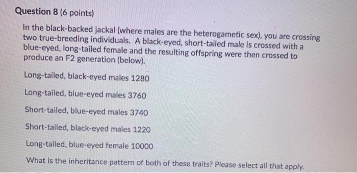 Question 8 (6 points) In the black-backed jackal (where males are the heterogametic sex), you are crossing two true-breeding