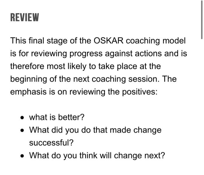 This final stage of the OSKAR coaching model is for reviewing progress against actions and is therefore most likely to take p