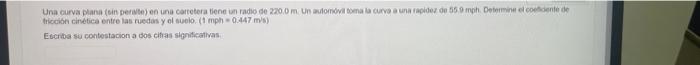 Una curva plana (sin peralte) en una carretera tiene un radio de 220.0 m. Un automóvil toma la curva a una rapidez de 55.9 mp