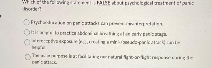 Which of the following statement is FALSE about psychological treatment of panic disorder?
Psychoeducation on panic attacks c