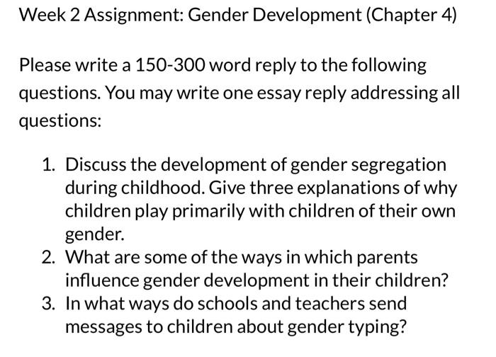 Week 2 Assignment: Gender Development (Chapter 4)
Please write a 150-300 word reply to the following questions. You may write