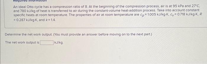 An ideal Otto cycle has a compression ratio of 8. At the beginning of the compression process, air is at \( 95 \mathrm{kPa} \