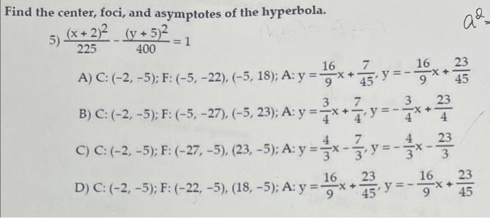 ind the center, foci, and asymptotes of the hyperbola. 5) \( \frac{(x+2)^{2}}{225}-\frac{(y+5)^{2}}{400}=1 \) A) C: \( (-2,-5