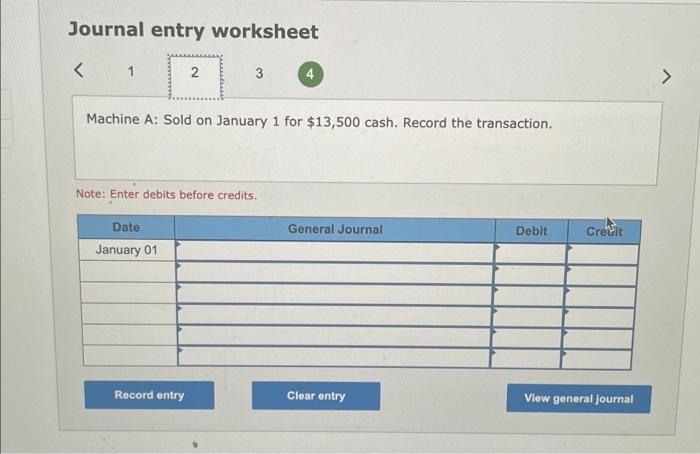 Journal entry worksheet
Machine A: Sold on January 1 for \( \$ 13,500 \) cash. Record the transaction.
Note: Enter debits bef
