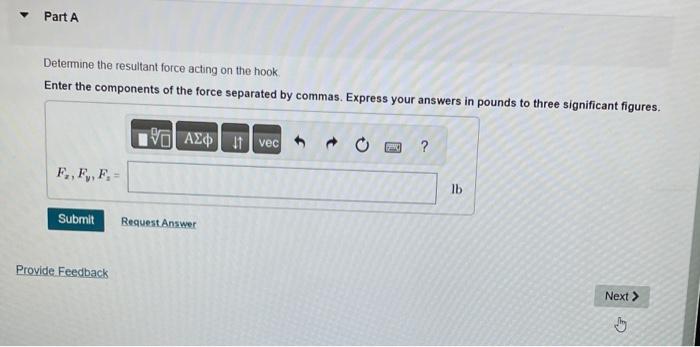 Determine the resultant force acting on the hook
Enter the components of the force separated by commas. Express your answers 