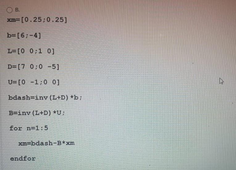 B.
xm=[0.25;0.25]
b=[6;-4]
L=[0 0;1 0]
D=[7 0;0 -5]
U=[0 -1;0 0]
bdash=iny (L+D) *b;
B=inv (L+D) *U;
for n=1:5
xm=bdash-B*xm
