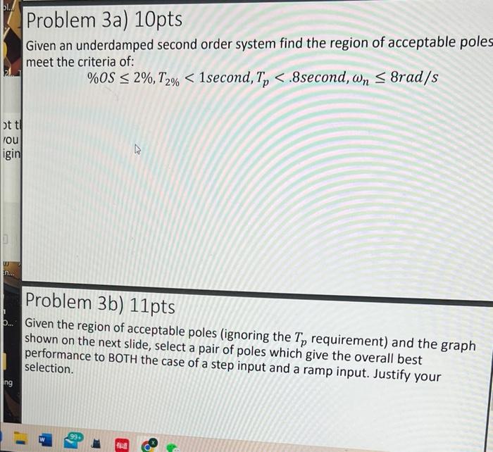 bl.
Problem 3a) 10pts
Given an underdamped second order system find the region of acceptable poles
meet the criteria of:
%OS 