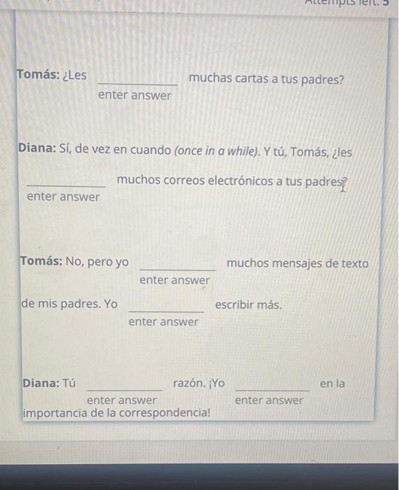 Tomás: ¿Les muchas cartas a tus padres? enter answer Diana: Sí, de vez en cuando (once in a while). Y tú, Tomás, ¿les muchos