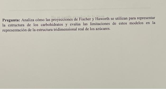 Pregunta: Analiza cómo las proyecciones de Fischer y Haworth se utilizan para representar la estructura de los carbohidratos