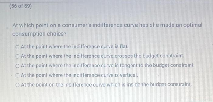 At which point on a consumers indifference curve has she made an optimal consumption choice?
At the point where the indiffer