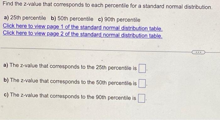 Find the z-value that corresponds to each percentile for a standard normal distribution.
a) 25th percentile
b) 50 th percenti