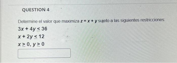 Determine el valor que maximiza \( z=x+y \) sujeto a las siguientes restricciones: \[ \begin{array}{l} 3 x+4 y \leq 36 \\ x+2