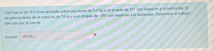 Una fuerza de \( 10.0 \mathrm{~N} \) es aplicada sobre una masa de \( 5.0 \mathrm{Kg} \) a un ángulo de \( 15^{\circ} \) con