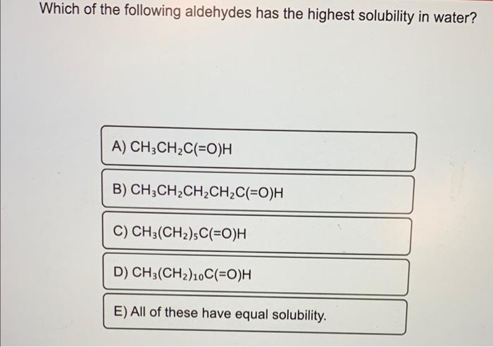 Which of the following aldehydes has the highest solubility in water?
A) CH3CH?C(=O)H
B)
C) CH3(CHz)sC(=O)H
D) CH3(CH?)10C(=O