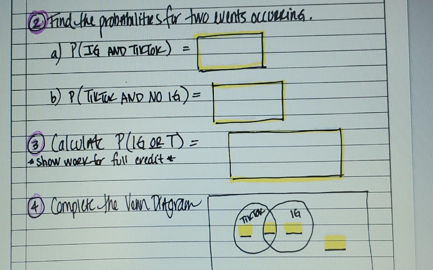 @ Find the probabilities for two events occurring.
a) P(IG AND TIKTOK) =
b) P (TILTOK AND NO 16?) =
16 Calculate P/1G OR T) =