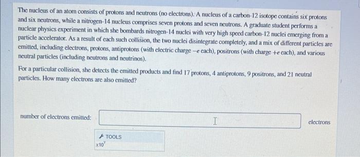 The nucleus of an atom consists of protons and neutrons (no electrons). A nucleus of a carbon- 12 isotope contains six proton