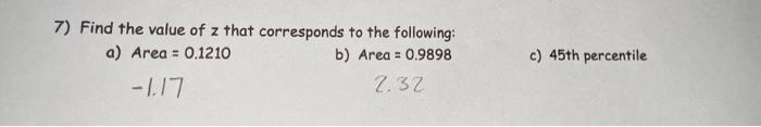 7) Find the value of z that corresponds to the following:
a) Area = 0.1210
b) Area = 0.9898
-1.17
2.32
c) 45th percentile